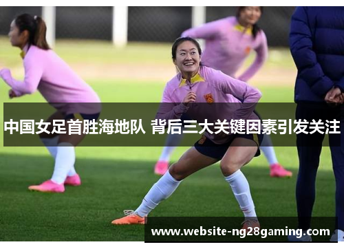 中国女足首胜海地队 背后三大关键因素引发关注