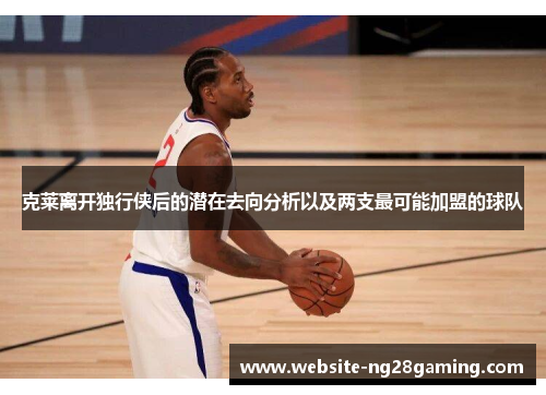 克莱离开独行侠后的潜在去向分析以及两支最可能加盟的球队