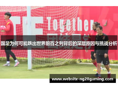 国足为何可能跌出世界前百之列背后的深层原因与挑战分析