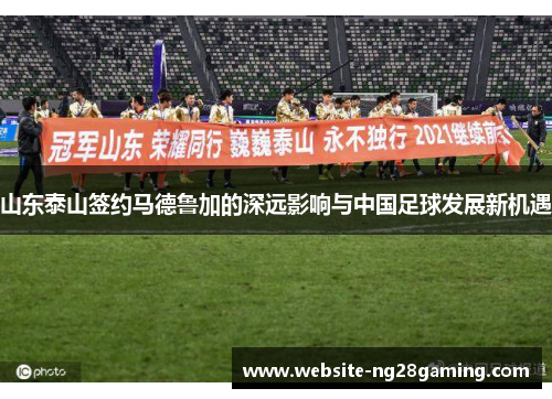 山东泰山签约马德鲁加的深远影响与中国足球发展新机遇