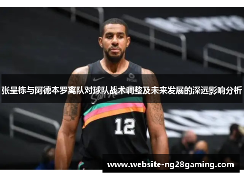 张呈栋与阿德本罗离队对球队战术调整及未来发展的深远影响分析