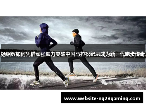 杨绍辉如何凭借顽强毅力突破中国马拉松纪录成为新一代跑步传奇