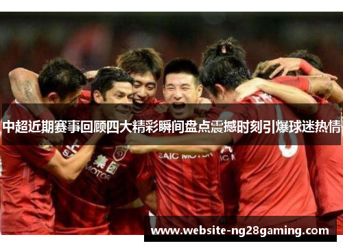 中超近期赛事回顾四大精彩瞬间盘点震撼时刻引爆球迷热情