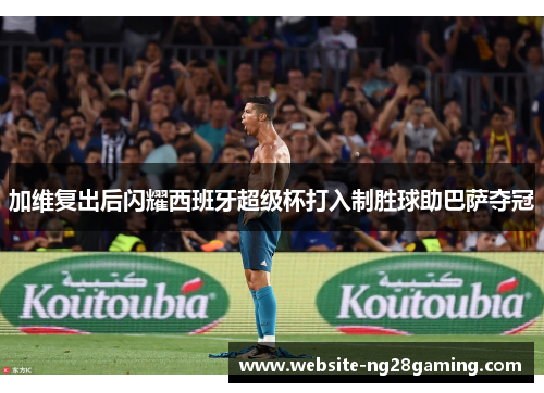 加维复出后闪耀西班牙超级杯打入制胜球助巴萨夺冠
