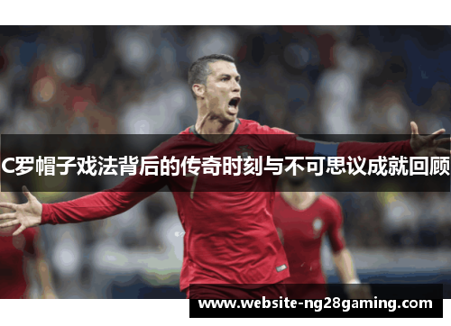 C罗帽子戏法背后的传奇时刻与不可思议成就回顾