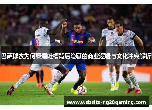 巴萨球衣为何屡遭吐槽背后隐藏的商业逻辑与文化冲突解析