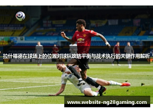 拉什福德在球场上的位置对球队攻防平衡与战术执行的关键作用解析