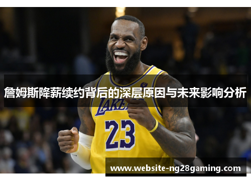 詹姆斯降薪续约背后的深层原因与未来影响分析 詹姆斯降薪续约背后的深层原因与未来影响分析