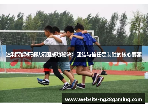 达利奇解析球队氛围成功秘诀：团结与信任是制胜的核心要素