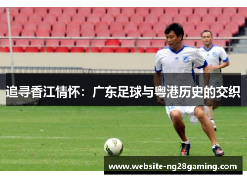 追寻香江情怀:广东足球与粤港历史的交织 追寻香江情怀:广东足球与粤港历史的交织