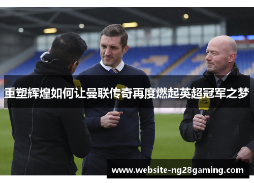 重塑辉煌如何让曼联传奇再度燃起英超冠军之梦 重塑辉煌如何让曼联传奇再度燃起英超冠军之梦