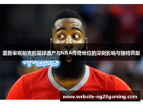 重新审视帕克的篮球遗产与NBA传奇地位的深刻影响与独特贡献 重新审视帕克的篮球遗产与NBA传奇地位的深刻影响与独特贡献