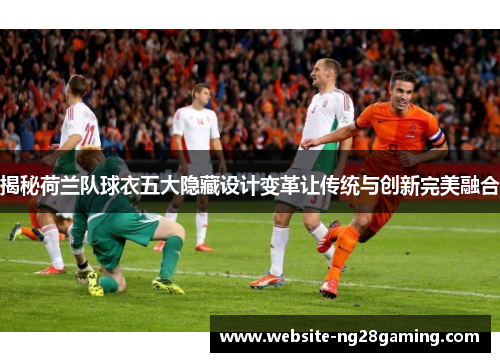 揭秘荷兰队球衣五大隐藏设计变革让传统与创新完美融合 揭秘荷兰队球衣五大隐藏设计变革让传统与创新完美融合