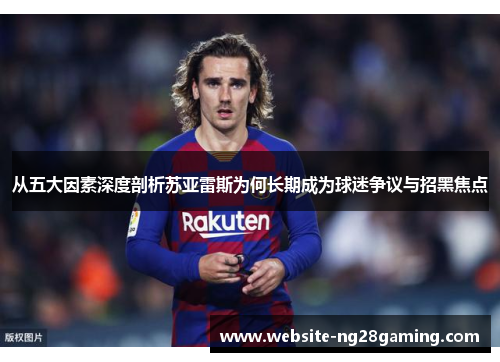 从五大因素深度剖析苏亚雷斯为何长期成为球迷争议与招黑焦点 从五大因素深度剖析苏亚雷斯为何长期成为球迷争议与招黑焦点