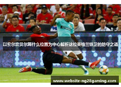 以索尔坎贝尔踢什么位置为中心解析这位英格兰铁卫的防守之道 以索尔坎贝尔踢什么位置为中心解析这位英格兰铁卫的防守之道
