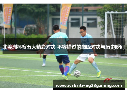 北美洲杯赛五大精彩对决 不容错过的巅峰对决与历史瞬间 北美洲杯赛五大精彩对决 不容错过的巅峰对决与历史瞬间