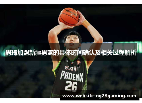 周琦加盟新疆男篮的具体时间确认及相关过程解析 周琦加盟新疆男篮的具体时间确认及相关过程解析