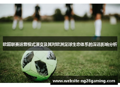 欧超联赛运营模式演变及其对欧洲足球生态体系的深远影响分析 欧超联赛运营模式演变及其对欧洲足球生态体系的深远影响分析