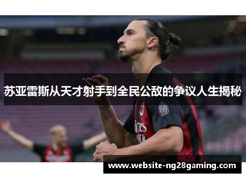 苏亚雷斯从天才射手到全民公敌的争议人生揭秘 苏亚雷斯从天才射手到全民公敌的争议人生揭秘