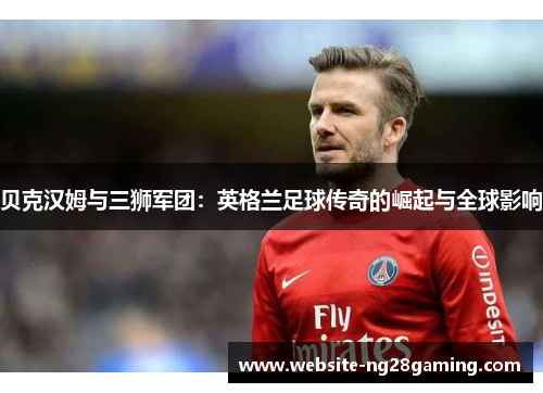 贝克汉姆与三狮军团:英格兰足球传奇的崛起与全球影响 贝克汉姆与三狮军团:英格兰足球传奇的崛起与全球影响