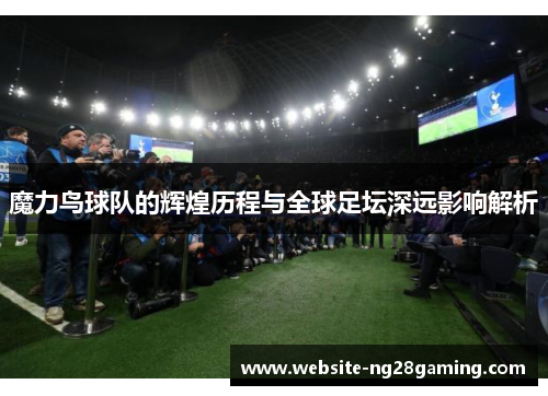 魔力鸟球队的辉煌历程与全球足坛深远影响解析