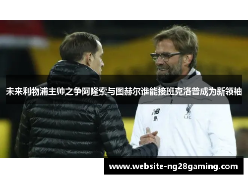 未来利物浦主帅之争阿隆索与图赫尔谁能接班克洛普成为新领袖