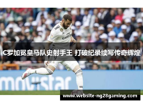 C罗加冕皇马队史射手王 打破纪录续写传奇辉煌