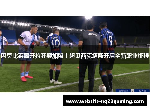 因莫比莱离开拉齐奥加盟土超贝西克塔斯开启全新职业征程 因莫比莱离开拉齐奥加盟土超贝西克塔斯开启全新职业征程