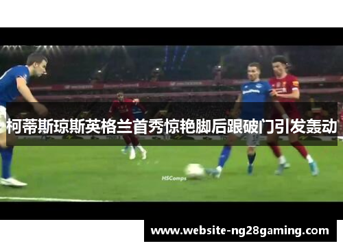 柯蒂斯琼斯英格兰首秀惊艳脚后跟破门引发轰动 柯蒂斯琼斯英格兰首秀惊艳脚后跟破门引发轰动