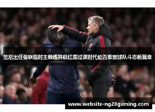 范尼出任曼联临时主教练开启红魔过渡时代能否重塑球队斗志新篇章