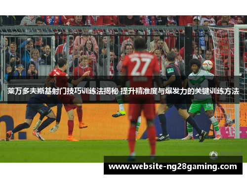 莱万多夫斯基射门技巧训练法揭秘 提升精准度与爆发力的关键训练方法