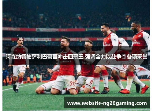 阿森纳领袖萨利巴豪言冲击四冠王 强调全力以赴争夺各项荣誉 阿森纳领袖萨利巴豪言冲击四冠王 强调全力以赴争夺各项荣誉