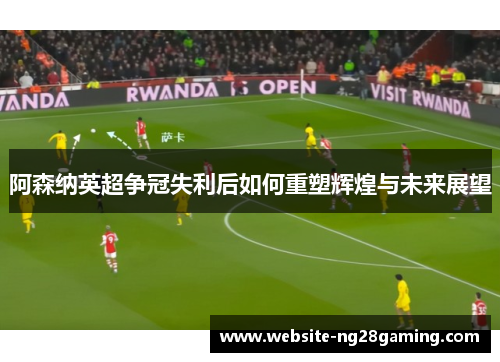 阿森纳英超争冠失利后如何重塑辉煌与未来展望 阿森纳英超争冠失利后如何重塑辉煌与未来展望