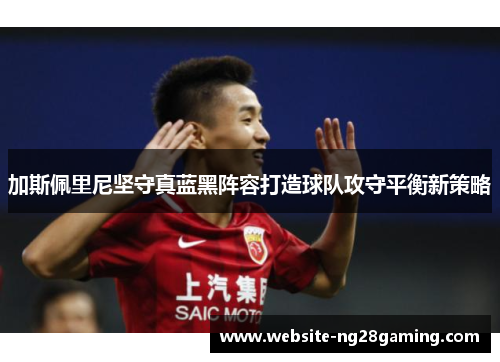 加斯佩里尼坚守真蓝黑阵容打造球队攻守平衡新策略 加斯佩里尼坚守真蓝黑阵容打造球队攻守平衡新策略