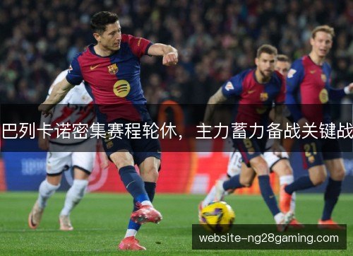 巴列卡诺密集赛程轮休，主力蓄力备战关键战